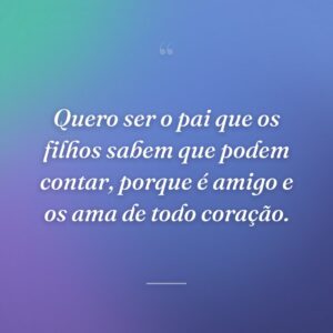 Quero ser o pai que os filhos sabem que podem contar, porque é amigo e os ama de todo coração.