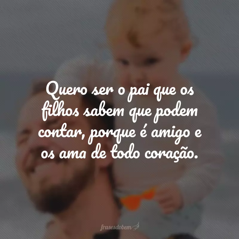 Quero ser o pai que os filhos sabem que podem contar, porque é amigo e os ama de todo coração.