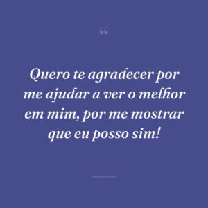 Quero te agradecer por me ajudar a ver o melhor em mim, por me mostrar que eu posso sim!