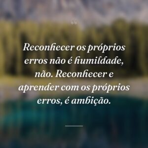 Reconhecer os próprios erros não é humildade, não. Reconhecer e aprender com os próprios erros, é ambição.