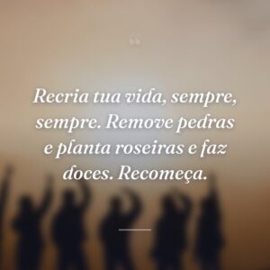 Recria tua vida, sempre, sempre. Remove pedras e planta roseiras e faz doces. Recomeça.