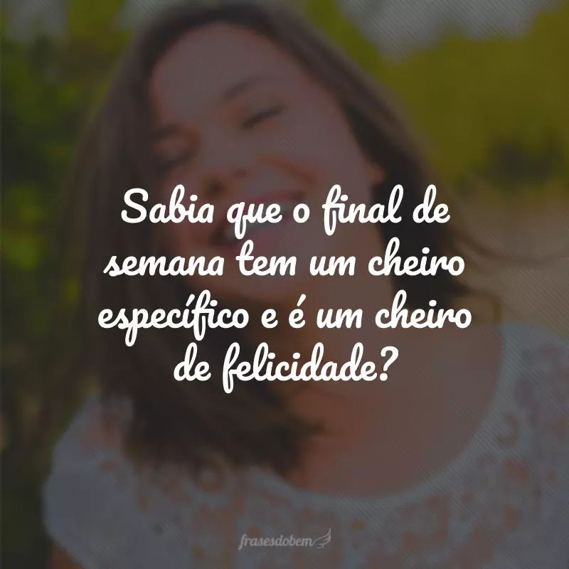 Sabia que o final de semana tem um cheiro específico e é um cheiro de felicidade?