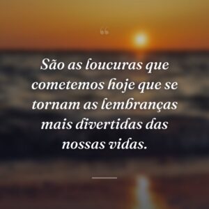 São as loucuras que cometemos hoje que se tornam as lembranças mais divertidas das nossas vidas.