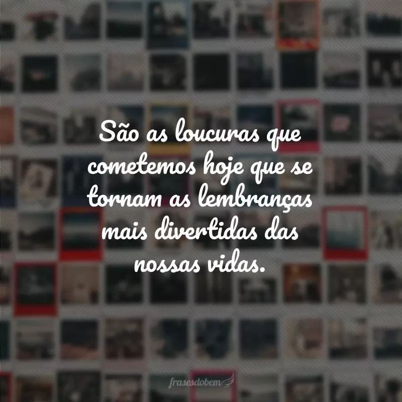 São as loucuras que cometemos hoje que se tornam as lembranças mais divertidas das nossas vidas.