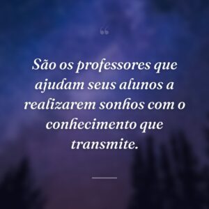 São os professores que ajudam seus alunos a realizarem sonhos com o conhecimento que transmite.