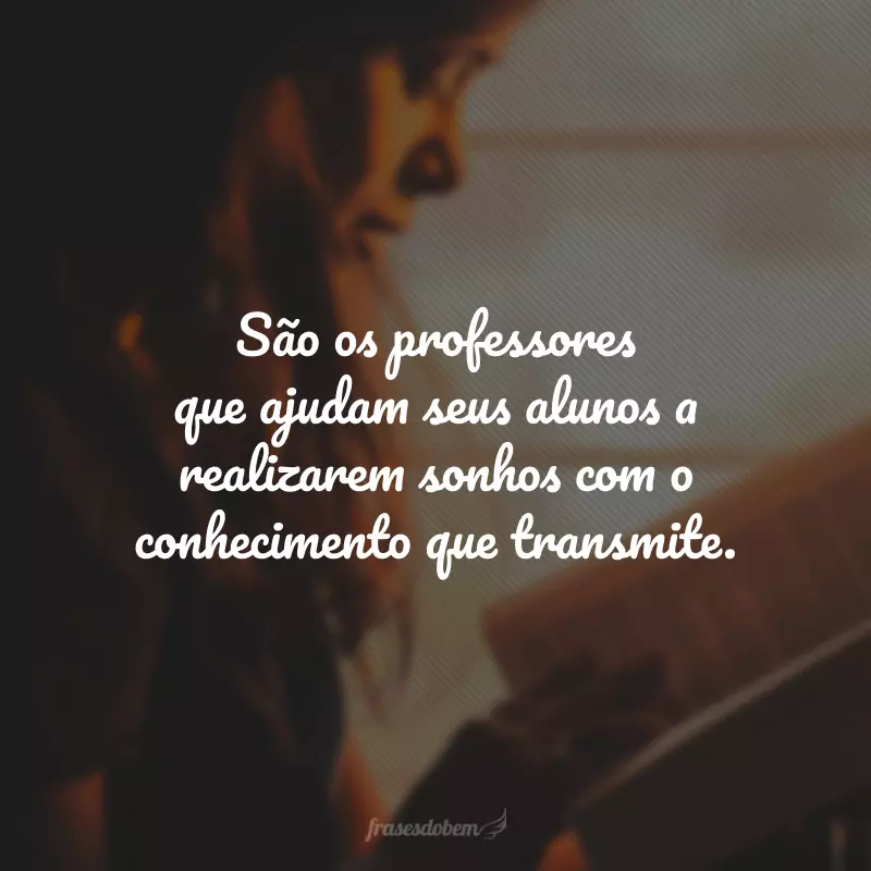 São os professores que ajudam seus alunos a realizarem sonhos com o conhecimento que transmite.