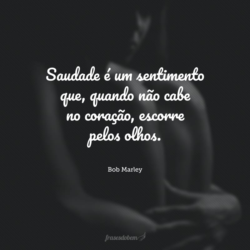 Saudade é um sentimento que, quando não cabe no coração, escorre pelos olhos. 