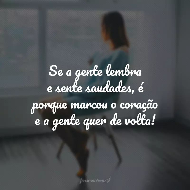 Se a gente lembra e sente saudades, é porque marcou o coração e a gente quer de volta!