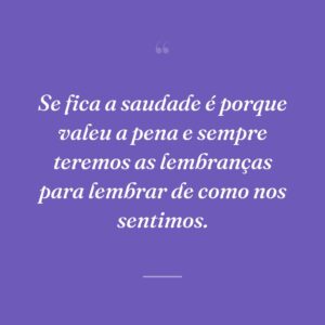 Se fica a saudade é porque valeu a pena e sempre teremos as lembranças para lembrar de como nos sentimos.