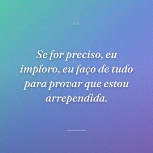 Se for preciso, eu imploro, eu faço de tudo para provar que estou arrependida.