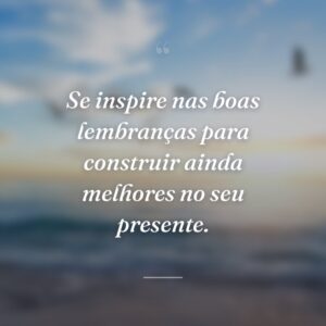 Se inspire nas boas lembranças para construir ainda melhores no seu presente.