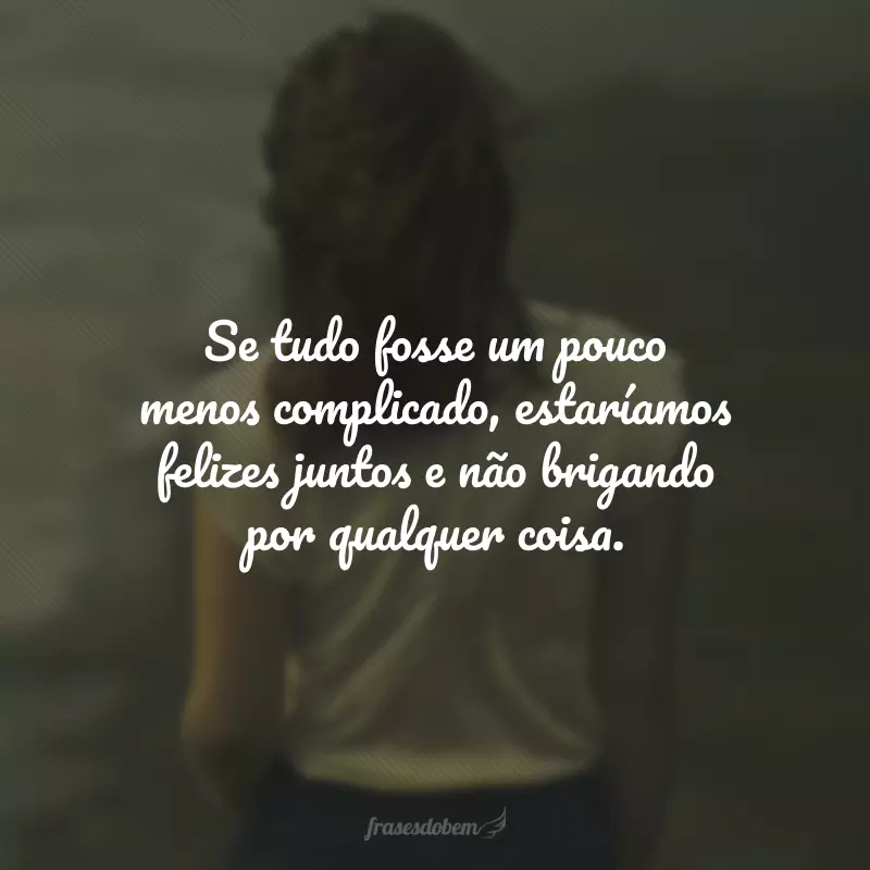 Se tudo fosse um pouco menos complicado, estaríamos felizes juntos e não brigando por qualquer coisa.