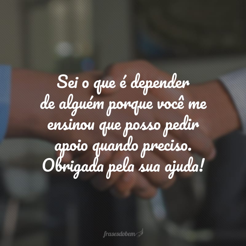 Sei o que é depender de alguém porque você me ensinou que posso pedir apoio quando preciso. Obrigada pela sua ajuda!