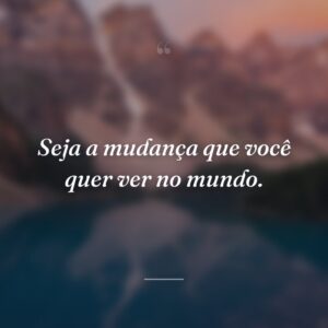 Seja a mudança que você quer ver no mundo.