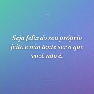 Seja feliz do seu próprio jeito e não tente ser o que você não é.