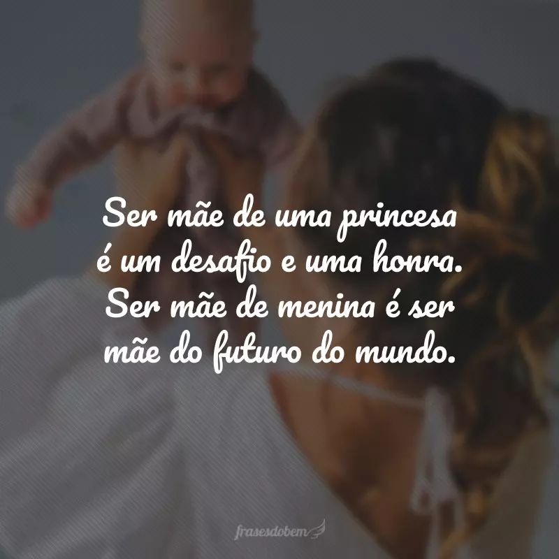 Ser mãe de uma princesa é um desafio e uma honra. Ser mãe de menina é ser mãe do futuro do mundo. 