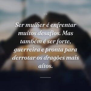 Ser mulher é enfrentar muitos desafios. Mas também é ser forte, guerreira e pronta para derrotar os dragões mais altos.