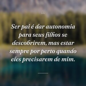 Ser pai é dar autonomia para seus filhos se descobrirem, mas estar sempre por perto quando eles precisarem de mim.