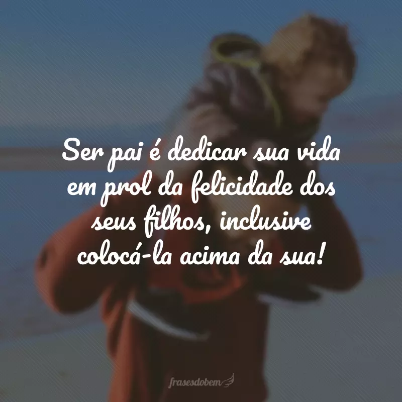 Ser pai é dedicar sua vida em prol da felicidade dos seus filhos, inclusive colocá-la acima da sua!