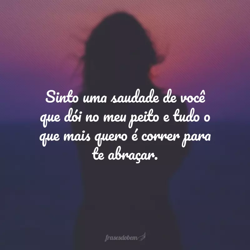 Sinto uma saudade de você que dói no meu peito e tudo o que mais quero é correr para te abraçar.