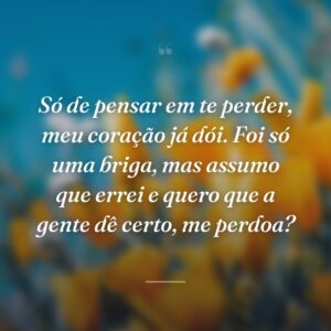 Só de pensar em te perder, meu coração já dói. Foi só uma briga, mas assumo que errei e quero que a gente dê certo, me perdoa?