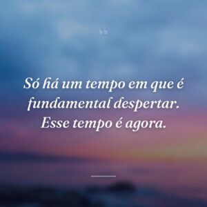 Só há um tempo em que é fundamental despertar. Esse tempo é agora.