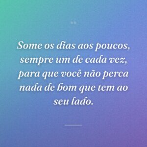 Some os dias aos poucos, sempre um de cada vez, para que você não perca nada de bom que tem ao seu lado.