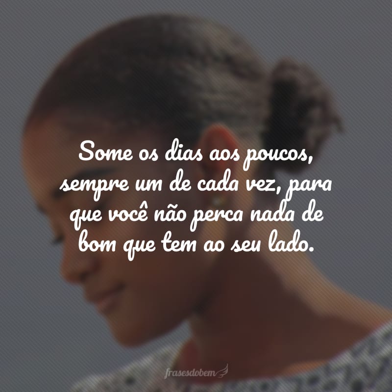 Some os dias aos poucos, sempre um de cada vez, para que você não perca nada de bom que tem ao seu lado.