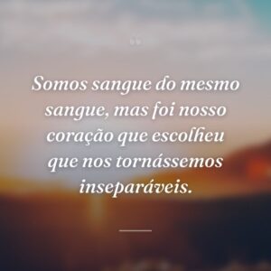 Somos sangue do mesmo sangue, mas foi nosso coração que escolheu que nos tornássemos inseparáveis.