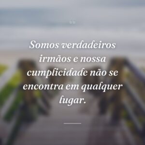 Somos verdadeiros irmãos e nossa cumplicidade não se encontra em qualquer lugar.