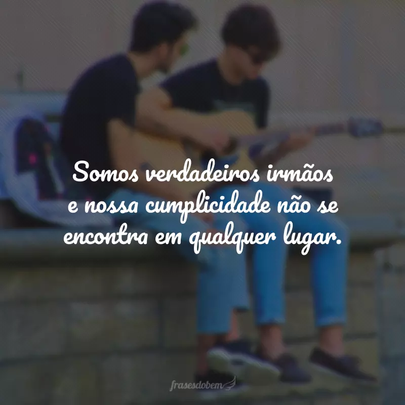 Somos verdadeiros irmãos e nossa cumplicidade não se encontra em qualquer lugar.