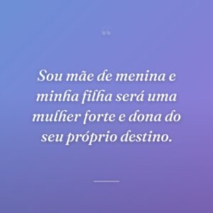 Sou mãe de menina e minha filha será uma mulher forte e dona do seu próprio destino.