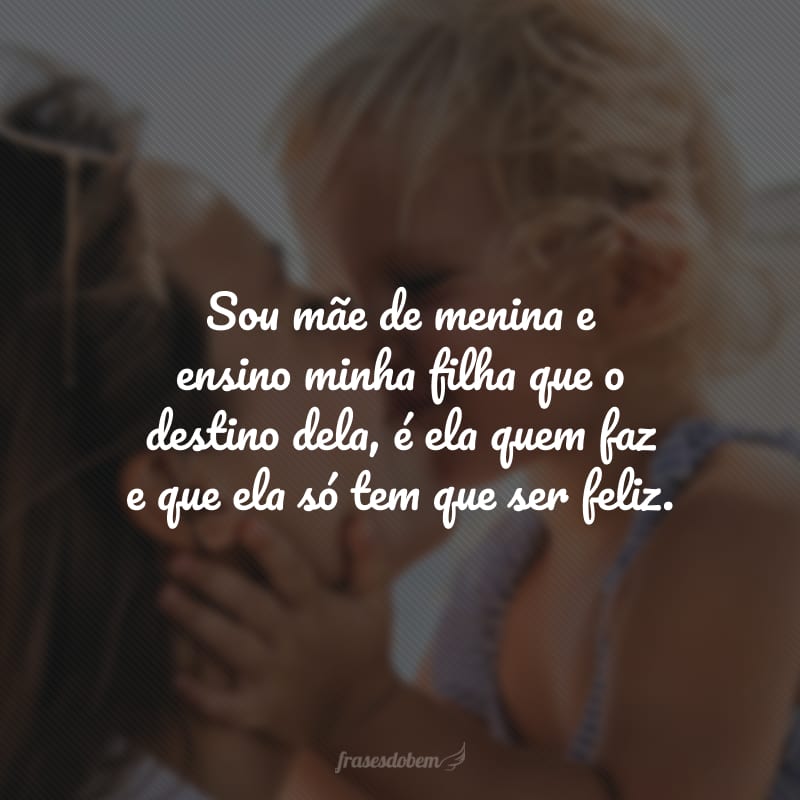 Sou mãe de menina e ensino minha filha que o destino dela, é ela quem faz e que ela só tem que ser feliz.