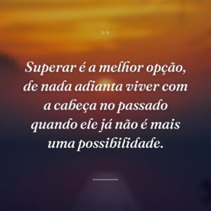 Superar é a melhor opção, de nada adianta viver com a cabeça no passado quando ele já não é mais uma possibilidade.