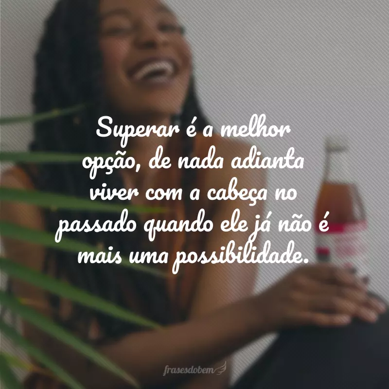 Superar é a melhor opção, de nada adianta viver com a cabeça no passado quando ele já não é mais uma possibilidade.