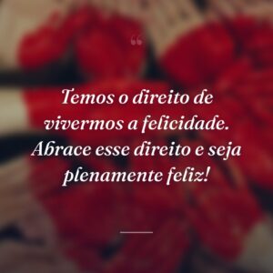 Temos o direito de vivermos a felicidade. Abrace esse direito e seja plenamente feliz!