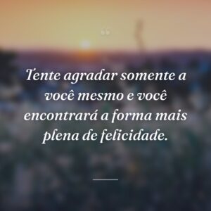 Tente agradar somente a você mesmo e você encontrará a forma mais plena de felicidade.
