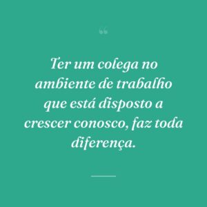 Ter um colega no ambiente de trabalho que está disposto a crescer conosco, faz toda diferença.