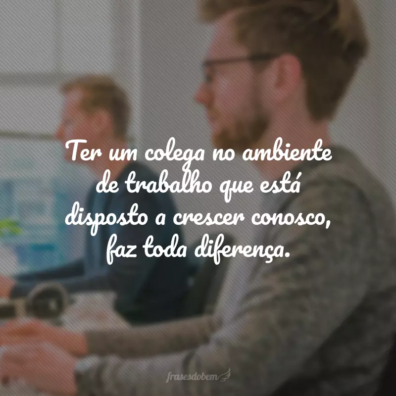 Ter um colega no ambiente de trabalho que está disposto a crescer conosco, faz toda diferença.