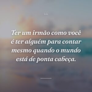 Ter um irmão como você é ter alguém para contar mesmo quando o mundo está de ponta cabeça.