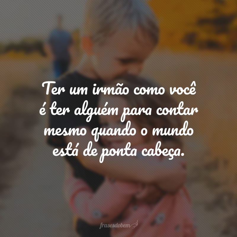 Ter um irmão como você é ter alguém para contar mesmo quando o mundo está de ponta cabeça.