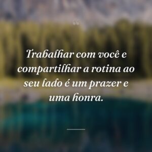 Trabalhar com você e compartilhar a rotina ao seu lado é um prazer e uma honra.