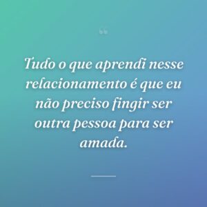 Tudo o que aprendi nesse relacionamento é que eu não preciso fingir ser outra pessoa para ser amada.