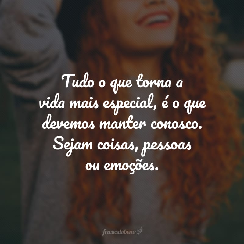 Tudo o que torna a vida mais especial, é o que devemos manter conosco. Sejam coisas, pessoas ou emoções.