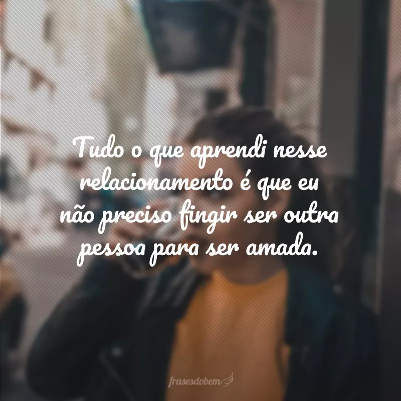 Tudo o que aprendi nesse relacionamento é que eu não preciso fingir ser outra pessoa para ser amada. 