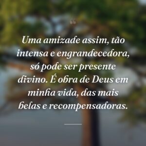 Uma amizade assim, tão intensa e engrandecedora, só pode ser presente divino. É obra de Deus em minha vida, das mais belas e recompensadoras.