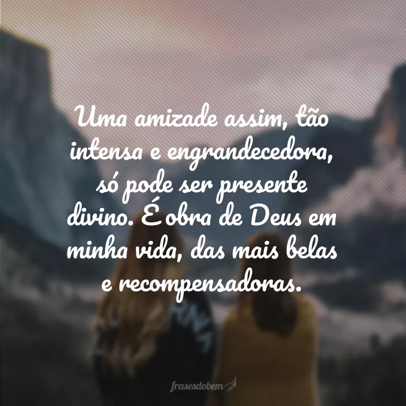 Uma amizade assim, tão intensa e engrandecedora, só pode ser presente divino. É obra de Deus em minha vida, das mais belas e recompensadoras.