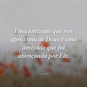 Uma amizade que nos aproxima de Deus é uma amizade que foi abençoada por Ele.