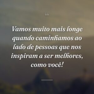 Vamos muito mais longe quando caminhamos ao lado de pessoas que nos inspiram a ser melhores, como você!