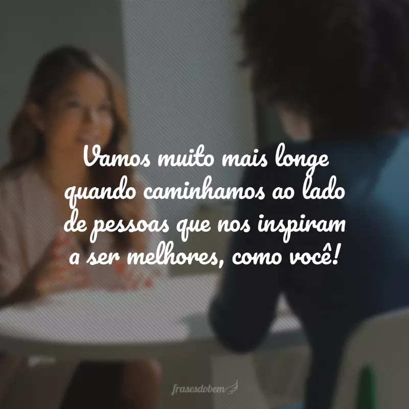 Vamos muito mais longe quando caminhamos ao lado de pessoas que nos inspiram a ser melhores, como você!